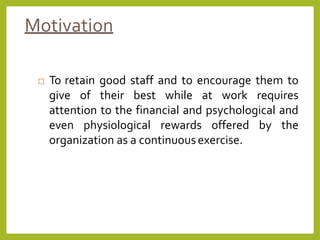 Motivation
 To retain good staff and to encourage them to
give of their best while at work requires
attention to the financial and psychological and
even physiological rewards offered by the
organization as a continuousexercise.
 
