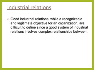 Industrial relations
 Good industrial relations, while a recognizable
and legitimate objective for an organization, are
difficult to define since a good system of industrial
relations involves complex relationships between:
 