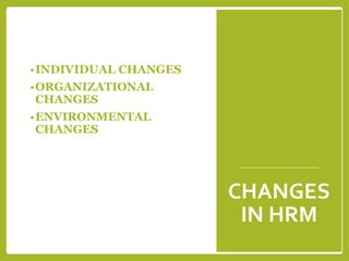 CHANGES
IN HRM
•INDIVIDUAL CHANGES
•ORGANIZATIONAL
CHANGES
•ENVIRONMENTAL
CHANGES
 
