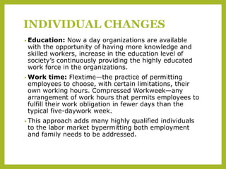 INDIVIDUAL CHANGES
• Education: Now a day organizations are available
with the opportunity of having more knowledge and
skilled workers, increase in the education level of
society’s continuously providing the highly educated
work force in the organizations.
• Work time: Flextime—the practice of permitting
employees to choose, with certain limitations, their
own working hours. Compressed Workweek—any
arrangement of work hours that permits employees to
fulfill their work obligation in fewer days than the
typical five-daywork week.
• This approach adds many highly qualified individuals
to the labor market bypermitting both employment
and family needs to be addressed.
 