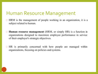 Human Resource Management
4
HRM is the management of people working in an organization, it is a
subject related to human.
Human resource management (HRM, or simply HR) is a function in
organizations designed to maximize employee performance in service
of their employer's strategic objectives.
HR is primarily concerned with how people are managed within
organizations, focusing on policies and systems.
 