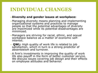 INDIVIDUAL CHANGES
• Diversity and gender issues at workplace:
• Managing diversity means planning and implementing
organizational systems and practices to manage
people so that the potential advantages of diversity
are maximized while its potential disadvantages are
minimized.
• Managers are striving for racial, ethnic, and sexual
workplace balance as a matter of economic self-
interest.
• QWL: High quality of work life is related to job
satisfaction, which in turn is a strong predictor of
absenteeism and turnover.
• A firm's investments in improving the quality of work
life also payoff in the form of better customer service.
We discuss issues covering job design and their effects
on employee attitudes and behavior.
 