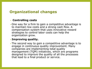 Organizational changes
• Controlling costs
• One way for a firm to gain a competitive advantage is
to maintain low costs and a strong cash flow. A
compensation system that uses innovative reward
strategies to control labor costs can help the
organization grow.
• Improving quality.
• The second way to gain a competitive advantage is to
engage in continuous quality improvement. Many
companies are implementing total quality
management (TQM) initiatives, which are programs
designed to improve the quality of all the processes
that lead to a final product or service.
 