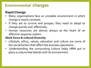 8
Environmental changes
Rapid Change:
• Many organizations face an unstable environment in which
change is nearly constant.
• If they are to survive and prosper, they need to adapt to
change quickly and effectively.
• Human resources are almost always at the heart of an
effective response system.
Work Force & cultural Diversity
• Lifestyle, ethics, values, education and culture are some of
the social factors that affect the business operations.
• Understanding the surrounding culture helps HRM put in
place a culture that blends with its environment.
 