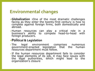 Environmental changes
•Globalization :One of the most dramatic challenges
facing as they enter the twenty-first century is how to
compete against foreign firms, both domestically and
abroad.
• Human resources can play a critical role in a
business's ability to compete head-to-head with
foreign producers.
•Political & Legislation
• The legal environment comprises numerous
government-enacted legislation that the human
resources department must follow.
• If the human resources department fails to consider
the legal elements of its job, it may face issues with
the legal authorities, which might lead to the
organization's closure
 