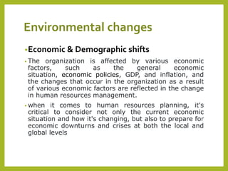 Environmental changes
•Economic & Demographic shifts
• The organization is affected by various economic
factors, such as the general economic
situation, economic policies, GDP, and inflation, and
the changes that occur in the organization as a result
of various economic factors are reflected in the change
in human resources management.
• when it comes to human resources planning, it's
critical to consider not only the current economic
situation and how it's changing, but also to prepare for
economic downturns and crises at both the local and
global levels
 