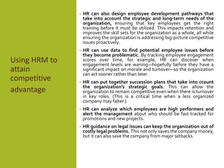 HRM
Using HRM to
attain
competitive
advantage
attain
competitive
advantage
• HR can also design employee development pathways that
take into account the strategic and long-term needs of the
organization, ensuring that key employees get the right
training before it must be utilized. This impacts retention and
improves the skill sets for the organization as a whole, all while
ensuring the organization is addressing big-picture competitive
issues proactively.
• HR can use data to find potential employee issues before
they become problematic. By tracking employee engagement
scores over time, for example, HR can discover when
engagement levels are waning—hopefully before they have a
significant impact on morale and turnover—so the organization
can act sooner rather than later.
• HR can put together succession plans that take into ccount
the organization’s strategic goals. This can allow the
organization to remain competitive even when there is turnover
in key roles. (This is a critical time when a less organized
company may falter.)
• HR can analyze which employees are high performers and
alert the management about who should be fast-tracked for
promotions and new projects.
• HR guidance on legal issues can keep the organization out of
costly legal problems. This not only saves the company money,
but it can also save the company from major setbacks.
 
