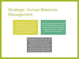 Strategic Human Resource
Management
Strategic human resource
management is the process of
linking the human resource
function with the strategic
objectives of the organization to
improve performance.
Attracting and keeping talented
and skilled employees is one of
the most important challenges
organizations face in today’s
dynamic business world.
No strategy, no matter how well
designed, will work unless the
organization has the right
people, with the right skills and
behaviors, in the right roles,
motivated in the right way and
supported by the right leaders.
 