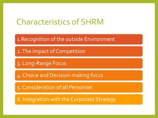 Characteristics of SHRM
1.Recognition of the outside Environment
2.The impact of Competition
3. Long-Range Focus
4. Choice and Decision-making focus
5. Consideration of all Personnel
6. Integration with the Corporate Strategy
 