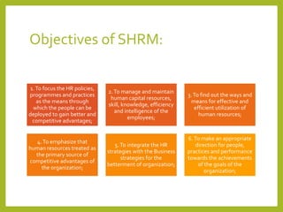 Objectives of SHRM:
1.To focus the HR policies,
programmes and practices
as the means through
which the people can be
deployed to gain better and
competitive advantages;
2.To manage and maintain
human capital resources,
skill, knowledge, efficiency
and intelligence of the
employees;
3.To find out the ways and
means for effective and
efficient utilization of
human resources;
4.To emphasize that
human resources treated as
the primary source of
competitive advantages of
the organization;
5.To integrate the HR
strategies with the Business
strategies for the
betterment of organization;
6.To make an appropriate
direction for people,
practices and performance
towards the achievements
of the goals of the
organization;
 