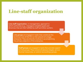 Line-staff organization
Line-staff organization, in management, approach in
which authorities (e.g., managers) establish goals and
directives that are then fulfilled by staff and other workers.
Line groups are engaged in tasks that constitute the
technical core of the firm or the subunit of a larger
enterprise.They are directly involved in accomplishing
the primary objective of the enterprise.
Staff groups are engaged in tasks that provide support
for line groups.They consist of advisory (legal), service
(human resources), or control (accounting) groups.
 