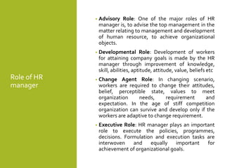 Role of HR
manager
• Advisory Role: One of the major roles of HR
manager is, to advise the top management in the
matter relating to management and development
of human resource, to achieve organizational
objects.
• Developmental Role: Development of workers
for attaining company goals is made by the HR
manager through improvement of knowledge,
skill, abilities, aptitude, attitude, value, beliefs etc
• Change Agent Role: In changing scenario,
workers are required to change their attitudes,
belief, perceptible state, values to meet
organization needs, requirement and
expectation. In the age of stiff competition
organization can survive and develop only if the
workers are adaptive to change requirement.
• Executive Role: HR manager plays an important
role to execute the policies, programmes,
decisions. Formulation and execution tasks are
interwoven and equally important for
achievement of organizational goals.
 