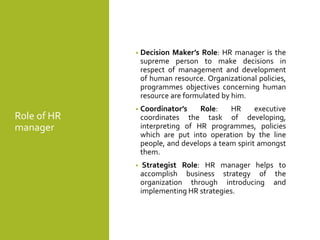 Role of HR
manager
• Decision Maker’s Role: HR manager is the
supreme person to make decisions in
respect of management and development
of human resource. Organizational policies,
programmes objectives concerning human
resource are formulated by him.
• Coordinator’s Role: HR executive
coordinates the task of developing,
interpreting of HR programmes, policies
which are put into operation by the line
people, and develops a team spirit amongst
them.
• Strategist Role: HR manager helps to
accomplish business strategy of the
organization through introducing and
implementing HR strategies.
 