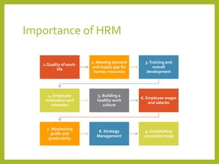 Importance of HRM
1.Quality of work-
life
2. Meeting demand
and supply gap for
human resources
3.Training and
overall
development
4. Employee
motivation and
retention
5. Building a
healthy work
culture
6. Employee wages
and salaries
7. Maximizing
profit and
productivity
8. Strategy
Management
9. Establishing
corporate image
 