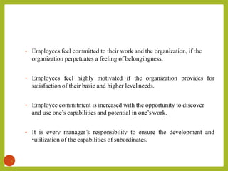 • Employees feel committed to their work and the organization, if the
organization perpetuates a feeling of belongingness.
• Employees feel highly motivated if the organization provides for
satisfaction of their basic and higher level needs.
• Employee commitment is increased with the opportunity to discover
and use one’s capabilities and potential in one’s work.
• It is every manager’s responsibility to ensure the development and
•utilization of the capabilities of subordinates.
9
 