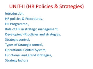 UNIT-II (HR Policies & Strategies)
Introduction,
HR policies & Procedures,
HR Programme.,
Role of HR in strategic management,
Developing HR policies and strategies,
Strategic control,
Types of Strategic control,
Operational Control System,
Functional and grand strategies,
Strategy factors
 