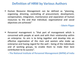 Definition of HRM by Various Authors
 Human Resource Management can be defined as “planning,
organizing, directing, controlling of procurement, development,
compensation, integration, maintenance and separation of human
resources to the end that individual, organizational and social
objectives are achieved.”
- Edwin Flippo
 Personnel management is “that part of management which is
concerned with people at work and with their relationship within
an enterprise. Its aim is to bring together and develop into an
effective organization of the men and women who make up
enterprise and having regard for the well – being of the individuals
and of working groups, to enable them to make their best
contribution to its success”.
- The National Institute of Personnel Management (NIPM) of India
 
