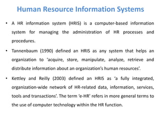 • A HR information system (HRIS) is a computer-based information
system for managing the administration of HR processes and
procedures.
• Tannenbaum (1990) defined an HRIS as any system that helps an
organization to ‘acquire, store, manipulate, analyze, retrieve and
distribute information about an organization’s human resources’.
• Kettley and Reilly (2003) defined an HRIS as ‘a fully integrated,
organization-wide network of HR-related data, information, services,
tools and transactions’. The term ‘e-HR’ refers in more general terms to
the use of computer technology within the HR function.
Human Resource Information Systems
 