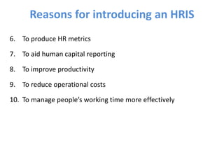 6. To produce HR metrics
7. To aid human capital reporting
8. To improve productivity
9. To reduce operational costs
10. To manage people’s working time more effectively
Reasons for introducing an HRIS
 