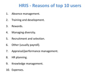 1. Absence management.
2. Training and development.
3. Rewards.
4. Managing diversity.
5. Recruitment and selection.
6. Other (usually payroll).
7. Appraisal/performance management.
8. HR planning.
9. Knowledge management.
10. Expenses.
HRIS - Reasons of top 10 users
 