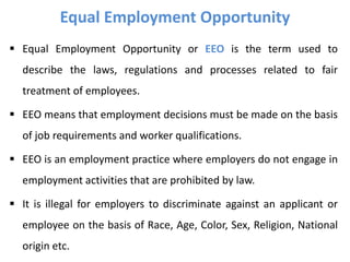  Equal Employment Opportunity or EEO is the term used to
describe the laws, regulations and processes related to fair
treatment of employees.
 EEO means that employment decisions must be made on the basis
of job requirements and worker qualifications.
 EEO is an employment practice where employers do not engage in
employment activities that are prohibited by law.
 It is illegal for employers to discriminate against an applicant or
employee on the basis of Race, Age, Color, Sex, Religion, National
origin etc.
Equal Employment Opportunity
 