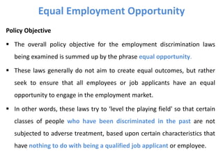 Policy Objective
 The overall policy objective for the employment discrimination laws
being examined is summed up by the phrase equal opportunity.
 These laws generally do not aim to create equal outcomes, but rather
seek to ensure that all employees or job applicants have an equal
opportunity to engage in the employment market.
 In other words, these laws try to ‘level the playing field' so that certain
classes of people who have been discriminated in the past are not
subjected to adverse treatment, based upon certain characteristics that
have nothing to do with being a qualified job applicant or employee.
Equal Employment Opportunity
 