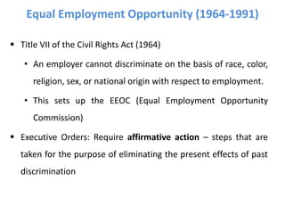  Title VII of the Civil Rights Act (1964)
• An employer cannot discriminate on the basis of race, color,
religion, sex, or national origin with respect to employment.
• This sets up the EEOC (Equal Employment Opportunity
Commission)
 Executive Orders: Require affirmative action – steps that are
taken for the purpose of eliminating the present effects of past
discrimination
Equal Employment Opportunity (1964-1991)
 