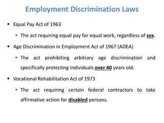 Employment Discrimination Laws
 Equal Pay Act of 1963
• The act requiring equal pay for equal work, regardless of sex.
 Age Discrimination in Employment Act of 1967 (ADEA)
• The act prohibiting arbitrary age discrimination and
specifically protecting individuals over 40 years old.
 Vocational Rehabilitation Act of 1973
• The act requiring certain federal contractors to take
affirmative action for disabled persons.
 