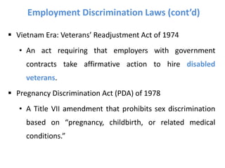 Employment Discrimination Laws (cont’d)
 Vietnam Era: Veterans’ Readjustment Act of 1974
• An act requiring that employers with government
contracts take affirmative action to hire disabled
veterans.
 Pregnancy Discrimination Act (PDA) of 1978
• A Title VII amendment that prohibits sex discrimination
based on “pregnancy, childbirth, or related medical
conditions.”
 