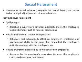 Sexual Harassment
 Unwelcome sexual advances, requests for sexual favors, and other
verbal or physical (mis)conduct of a sexual nature.
Proving Sexual Harassment
 Quid pro quo
• Rejecting a supervisor’s advances adversely affects the employee’s
tangible benefits, such as raises or promotions.
 Hostile environment created by supervisors
• Behaviors that substantially affect an employee’s emotional and
psychological ability to the point that they affect the employee’s
ability to continue with the employee’s job.
 Hostile environment created by co-workers or non-employees
• Advances by the employee’s co-workers (or even the employer’s
customers) can cause harassment.
 