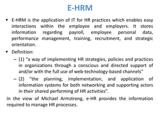  E-HRM is the application of IT for HR practices which enables easy
interactions within the employee and employers. It stores
information regarding payroll, employee personal data,
performance management, training, recruitment, and strategic
orientation.
 Definition:
– (1) “a way of implementing HR strategies, policies and practices
in organizations through a conscious and directed support of
and/or with the full use of web-technology-based channels”
– (2) “the planning, implementation, and application of
information systems for both networking and supporting actors
in their shared performing of HR activities”.
In the view of Michael Armstrong, e-HR provides the information
required to manage HR processes.
E-HRM
 