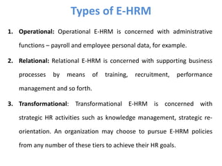 1. Operational: Operational E-HRM is concerned with administrative
functions – payroll and employee personal data, for example.
2. Relational: Relational E-HRM is concerned with supporting business
processes by means of training, recruitment, performance
management and so forth.
3. Transformational: Transformational E-HRM is concerned with
strategic HR activities such as knowledge management, strategic re-
orientation. An organization may choose to pursue E-HRM policies
from any number of these tiers to achieve their HR goals.
Types of E-HRM
 