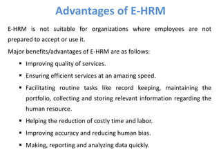 E-HRM is not suitable for organizations where employees are not
prepared to accept or use it.
Major benefits/advantages of E-HRM are as follows:
 Improving quality of services.
 Ensuring efficient services at an amazing speed.
 Facilitating routine tasks like record keeping, maintaining the
portfolio, collecting and storing relevant information regarding the
human resource.
 Helping the reduction of costly time and labor.
 Improving accuracy and reducing human bias.
 Making, reporting and analyzing data quickly.
Advantages of E-HRM
 