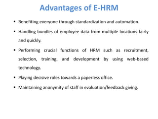 Benefiting everyone through standardization and automation.
 Handling bundles of employee data from multiple locations fairly
and quickly.
 Performing crucial functions of HRM such as recruitment,
selection, training, and development by using web-based
technology.
 Playing decisive roles towards a paperless office.
 Maintaining anonymity of staff in evaluation/feedback giving.
Advantages of E-HRM
 