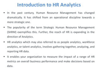  In the past century, Human Resource Management has changed
dramatically. It has shifted from an operational discipline towards a
more strategic one.
 The popularity of the term Strategic Human Resource Management
(SHRM) exemplifies this. Further, the reach of HR is expanding in the
direction of Analytics.
 HR analytics which may also referred to as people analytics, workforce
analytics, or talent analytics, involves gathering together, analyzing, and
reporting HR data.
 It enables your organization to measure the impact of a range of HR
metrics on overall business performance and make decisions based on
data.
Introduction to HR Analytics
 
