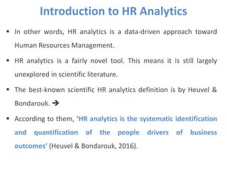  In other words, HR analytics is a data-driven approach toward
Human Resources Management.
 HR analytics is a fairly novel tool. This means it is still largely
unexplored in scientific literature.
 The best-known scientific HR analytics definition is by Heuvel &
Bondarouk. 
 According to them, ’HR analytics is the systematic identification
and quantification of the people drivers of business
outcomes’ (Heuvel & Bondarouk, 2016).
Introduction to HR Analytics
 