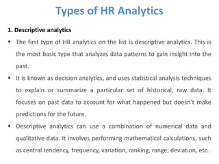 Types of HR Analytics
1. Descriptive analytics
 The first type of HR analytics on the list is descriptive analytics. This is
the most basic type that analyzes data patterns to gain insight into the
past.
 It is known as decision analytics, and uses statistical analysis techniques
to explain or summarize a particular set of historical, raw data. It
focuses on past data to account for what happened but doesn’t make
predictions for the future.
 Descriptive analytics can use a combination of numerical data and
qualitative data. It involves performing mathematical calculations, such
as central tendency, frequency, variation, ranking, range, deviation, etc.
 