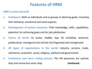 Features of HRM
HRM is concerned with
1. Employees: Both as individuals and as groups in attaining goals; including
their behavior, emotional and social aspects.
2. Development of human resources: Their knowledge, skills, capabilities,
potential, for achieving goals and for job satisfaction.
3. Covers all levels: (i) Junior, middle, top; (ii) Unskilled, technical,
professional, managerial and clerical; (iii) Organized and unorganized.
4. All types of organizations in the world: Industry, services, trade,
commerce, economic, social, religious, political and government.
5. Continuous and never ending process: The HR processes are cyclical;
they and renew but never stop. Continued..
 