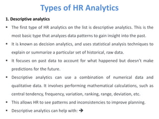 Types of HR Analytics
1. Descriptive analytics
 The first type of HR analytics on the list is descriptive analytics. This is the
most basic type that analyzes data patterns to gain insight into the past.
 It is known as decision analytics, and uses statistical analysis techniques to
explain or summarize a particular set of historical, raw data.
 It focuses on past data to account for what happened but doesn’t make
predictions for the future.
 Descriptive analytics can use a combination of numerical data and
qualitative data. It involves performing mathematical calculations, such as
central tendency, frequency, variation, ranking, range, deviation, etc.
 This allows HR to see patterns and inconsistencies to improve planning.
 Descriptive analytics can help with: 
 