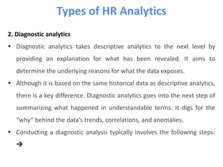 Types of HR Analytics
2. Diagnostic analytics
 Diagnostic analytics takes descriptive analytics to the next level by
providing an explanation for what has been revealed. It aims to
determine the underlying reasons for what the data exposes.
 Although it is based on the same historical data as descriptive analytics,
there is a key difference. Diagnostic analytics goes into the next step of
summarizing what happened in understandable terms. It digs for the
“why” behind the data’s trends, correlations, and anomalies.
 Conducting a diagnostic analysis typically involves the following steps:

 