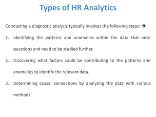 Types of HR Analytics
Conducting a diagnostic analysis typically involves the following steps: 
1. Identifying the patterns and anomalies within the data that raise
questions and need to be studied further.
2. Discovering what factors could be contributing to the patterns and
anomalies to identify the relevant data.
3. Determining causal connections by analyzing the data with various
methods.
 