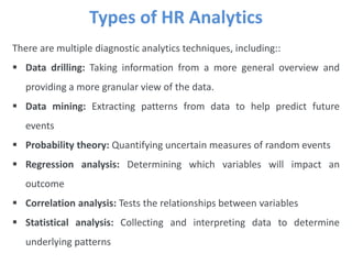 Types of HR Analytics
There are multiple diagnostic analytics techniques, including::
 Data drilling: Taking information from a more general overview and
providing a more granular view of the data.
 Data mining: Extracting patterns from data to help predict future
events
 Probability theory: Quantifying uncertain measures of random events
 Regression analysis: Determining which variables will impact an
outcome
 Correlation analysis: Tests the relationships between variables
 Statistical analysis: Collecting and interpreting data to determine
underlying patterns
 