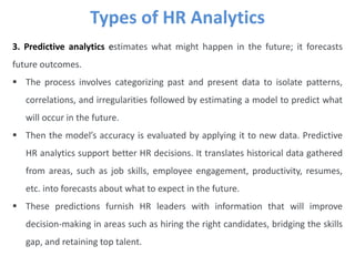 Types of HR Analytics
3. Predictive analytics estimates what might happen in the future; it forecasts
future outcomes.
 The process involves categorizing past and present data to isolate patterns,
correlations, and irregularities followed by estimating a model to predict what
will occur in the future.
 Then the model’s accuracy is evaluated by applying it to new data. Predictive
HR analytics support better HR decisions. It translates historical data gathered
from areas, such as job skills, employee engagement, productivity, resumes,
etc. into forecasts about what to expect in the future.
 These predictions furnish HR leaders with information that will improve
decision-making in areas such as hiring the right candidates, bridging the skills
gap, and retaining top talent.
 