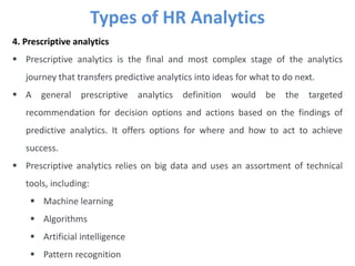 Types of HR Analytics
4. Prescriptive analytics
 Prescriptive analytics is the final and most complex stage of the analytics
journey that transfers predictive analytics into ideas for what to do next.
 A general prescriptive analytics definition would be the targeted
recommendation for decision options and actions based on the findings of
predictive analytics. It offers options for where and how to act to achieve
success.
 Prescriptive analytics relies on big data and uses an assortment of technical
tools, including:
 Machine learning
 Algorithms
 Artificial intelligence
 Pattern recognition
 