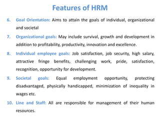 Features of HRM
6. Goal Orientation: Aims to attain the goals of individual, organizational
and societal
7. Organizational goals: May include survival, growth and development in
addition to profitability, productivity, innovation and excellence.
8. Individual employee goals: Job satisfaction, job security, high salary,
attractive fringe benefits, challenging work, pride, satisfaction,
recognition, opportunity for development.
9. Societal goals: Equal employment opportunity, protecting
disadvantaged, physically handicapped, minimization of inequality in
wages etc.
10. Line and Staff: All are responsible for management of their human
resources.
 