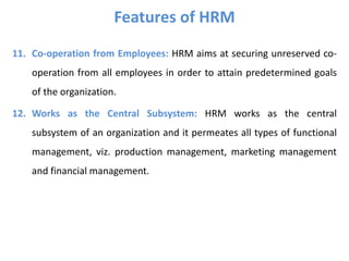 Features of HRM
11. Co-operation from Employees: HRM aims at securing unreserved co-
operation from all employees in order to attain predetermined goals
of the organization.
12. Works as the Central Subsystem: HRM works as the central
subsystem of an organization and it permeates all types of functional
management, viz. production management, marketing management
and financial management.
 