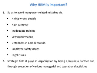 Why HRM is important?
1. So as to avoid manpower related mistakes viz.
 Hiring wrong people
 High turnover
 Inadequate training
 Low performance
 Unfairness in Compensation
 Employee safety issues
 Legal issues
2. Strategic Role it plays in organization by being a business partner and
through execution of various managerial and operational activities
 