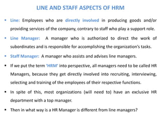 LINE AND STAFF ASPECTS OF HRM
 Line: Employees who are directly involved in producing goods and/or
providing services of the company, contrary to staff who play a support role.
 Line Manager: A manager who is authorized to direct the work of
subordinates and is responsible for accomplishing the organization’s tasks.
 Staff Manager: A manager who assists and advises line managers.
 If we put the term ‘HRM’ into perspective, all managers need to be called HR
Managers, because they get directly involved into recruiting, interviewing,
selecting and training of the employees of their respective functions.
 In spite of this, most organizations (will need to) have an exclusive HR
department with a top manager.
 Then in what way is a HR Manager is different from line managers?
 