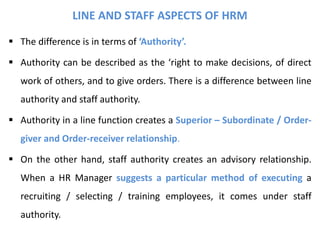 LINE AND STAFF ASPECTS OF HRM
 The difference is in terms of ‘Authority’.
 Authority can be described as the ‘right to make decisions, of direct
work of others, and to give orders. There is a difference between line
authority and staff authority.
 Authority in a line function creates a Superior – Subordinate / Order-
giver and Order-receiver relationship.
 On the other hand, staff authority creates an advisory relationship.
When a HR Manager suggests a particular method of executing a
recruiting / selecting / training employees, it comes under staff
authority.
 