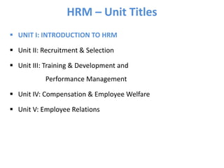 HRM – Unit Titles
 UNIT I: INTRODUCTION TO HRM
 Unit II: Recruitment & Selection
 Unit III: Training & Development and
Performance Management
 Unit IV: Compensation & Employee Welfare
 Unit V: Employee Relations
 